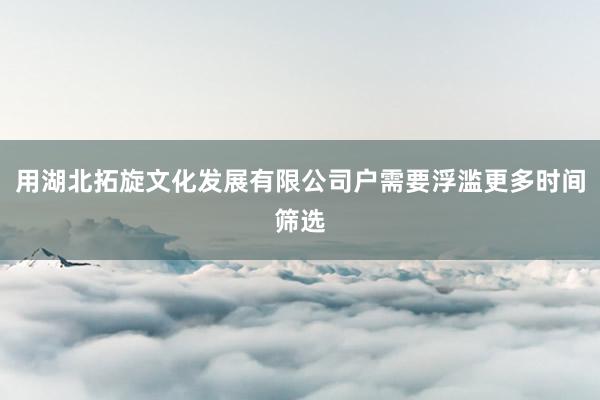 用湖北拓旋文化发展有限公司户需要浮滥更多时间筛选
