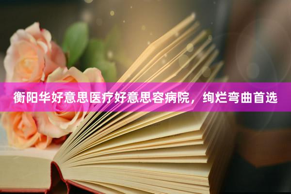 衡阳华好意思医疗好意思容病院，绚烂弯曲首选